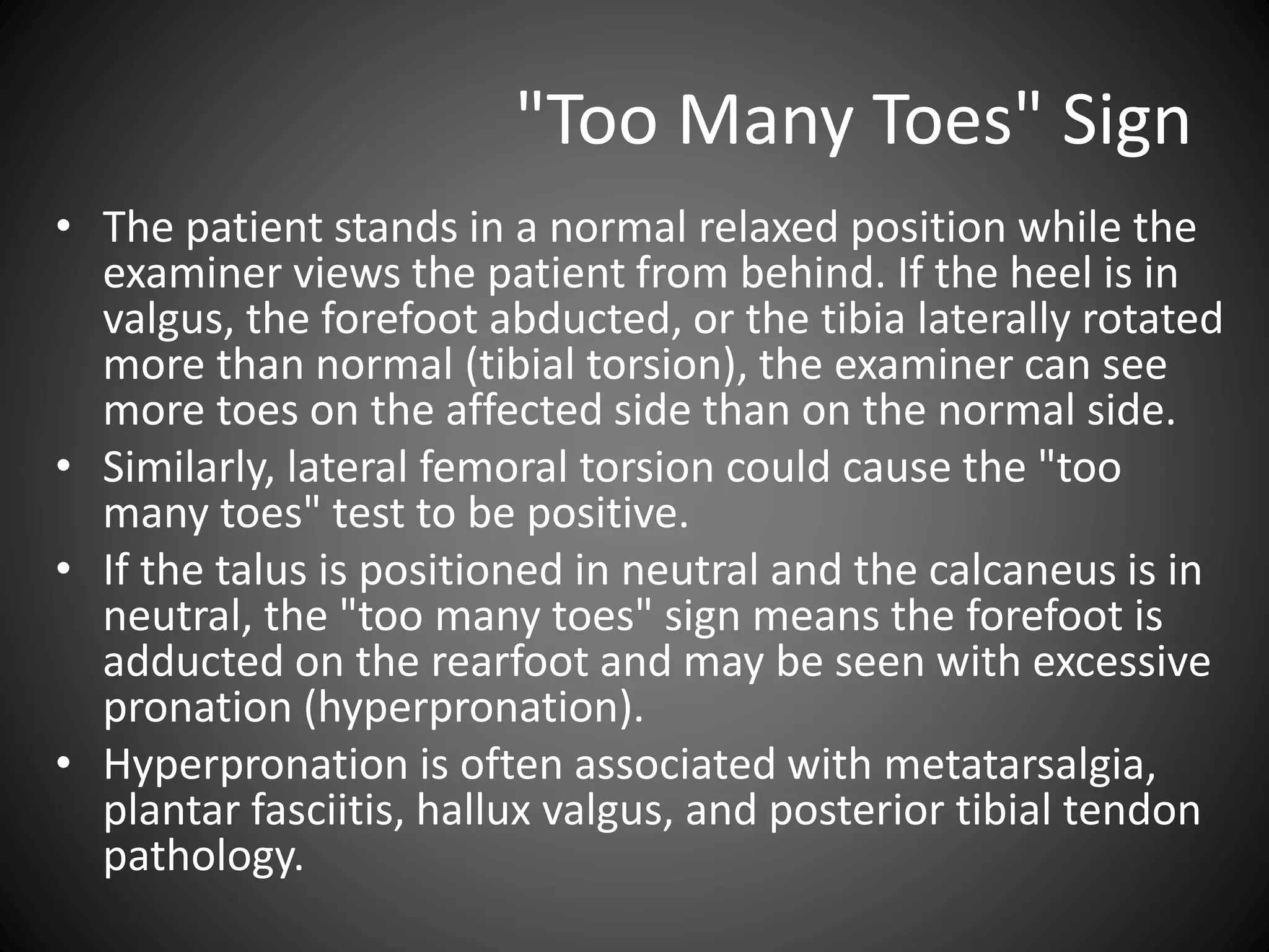 "Too Many Toes" Sign
• The patient stands in a normal relaxed position while the
examiner views the patient from behind. If the heel is in
valgus, the forefoot abducted, or the tibia laterally rotated
more than normal (tibial torsion), the examiner can see
more toes on the affected side than on the normal side.
• Similarly, lateral femoral torsion could cause the "too
many toes" test to be positive.
• If the talus is positioned in neutral and the calcaneus is in
neutral, the "too many toes" sign means the forefoot is
adducted on the rearfoot and may be seen with excessive
pronation (hyperpronation).
• Hyperpronation is often associated with metatarsalgia,
plantar fasciitis, hallux valgus, and posterior tibial tendon
pathology.
 