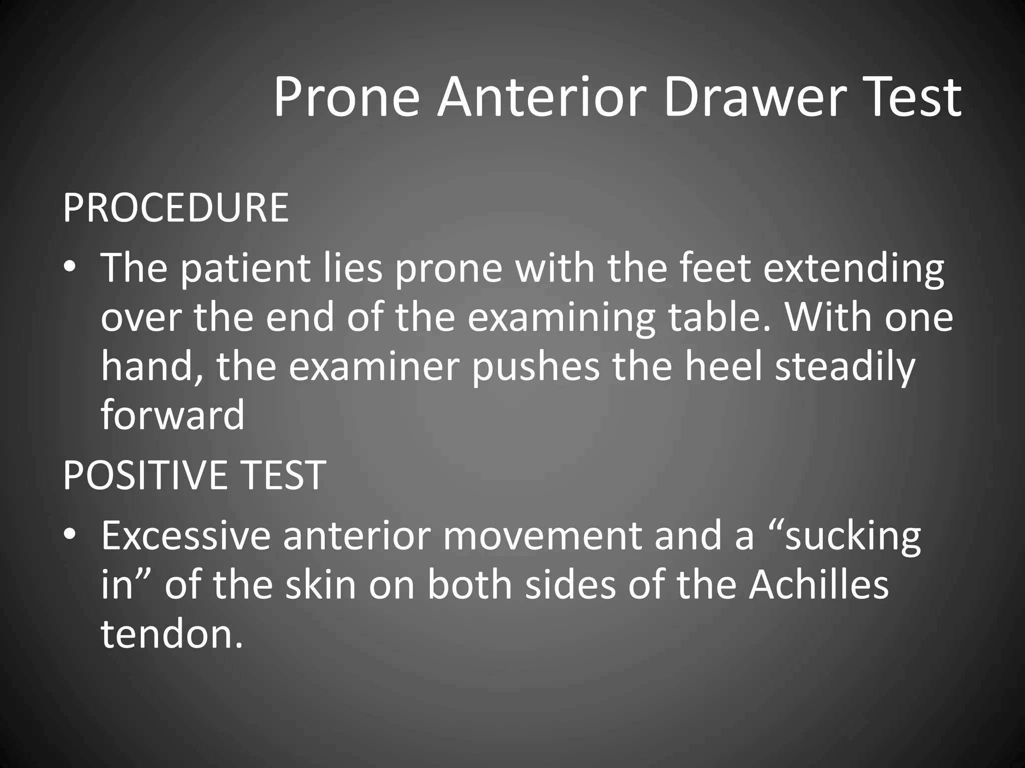 Prone Anterior Drawer Test
PROCEDURE
• The patient lies prone with the feet extending
over the end of the examining table. With one
hand, the examiner pushes the heel steadily
forward
POSITIVE TEST
• Excessive anterior movement and a “sucking
in” of the skin on both sides of the Achilles
tendon.
 