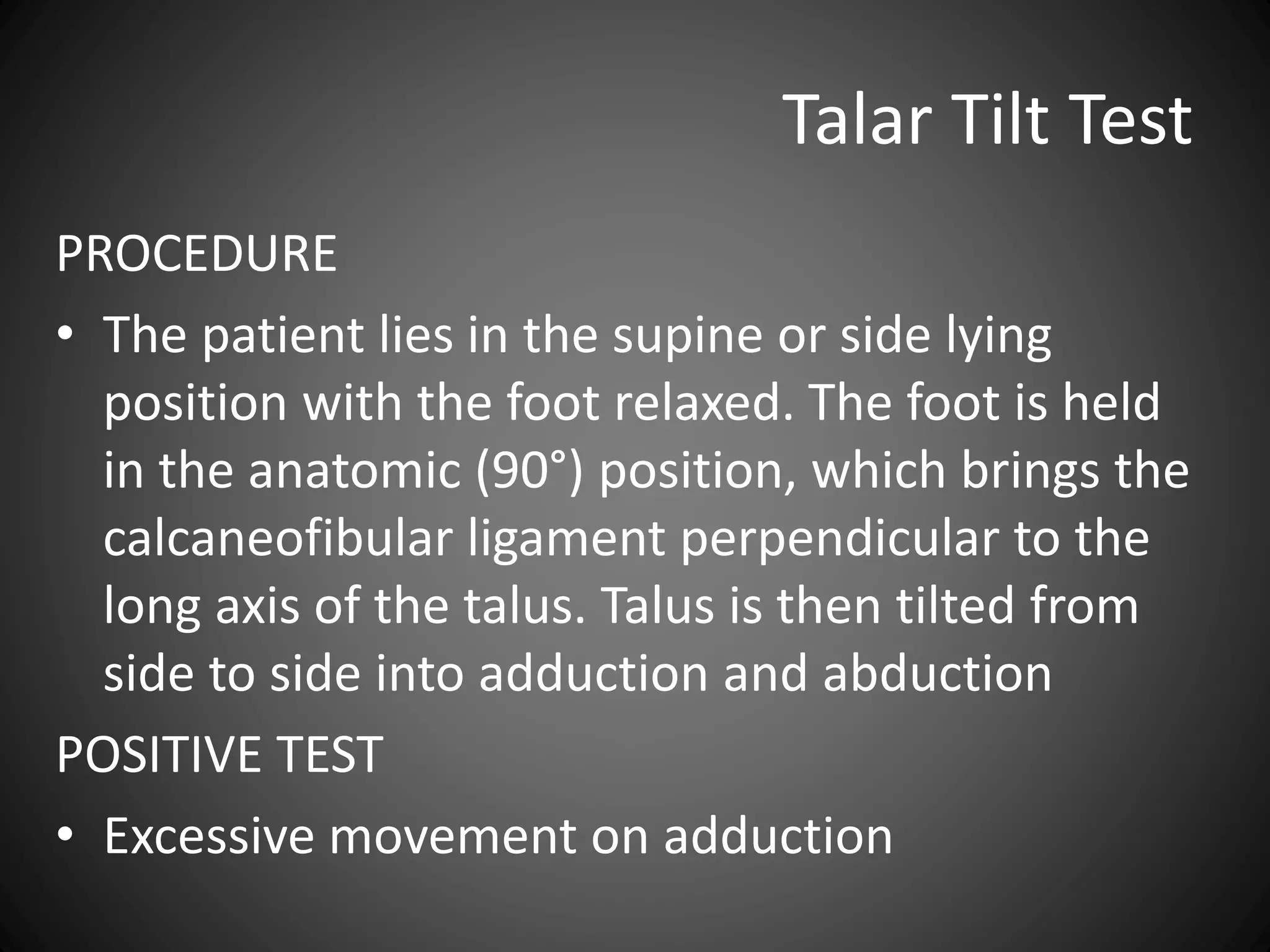 Talar Tilt Test
PROCEDURE
• The patient lies in the supine or side lying
position with the foot relaxed. The foot is held
in the anatomic (90°) position, which brings the
calcaneofibular ligament perpendicular to the
long axis of the talus. Talus is then tilted from
side to side into adduction and abduction
POSITIVE TEST
• Excessive movement on adduction
 