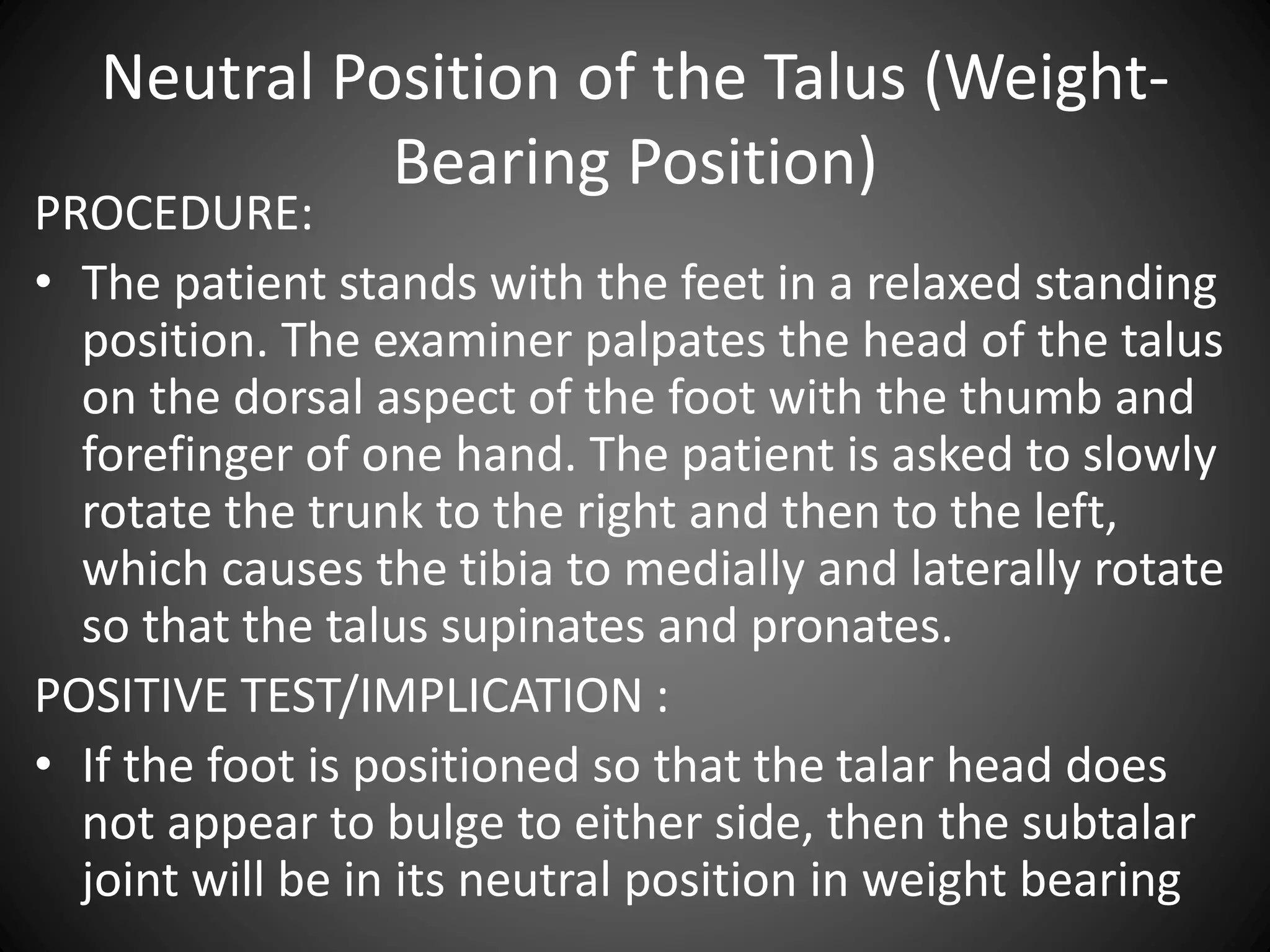 Neutral Position of the Talus (Weight-
Bearing Position)
PROCEDURE:
• The patient stands with the feet in a relaxed standing
position. The examiner palpates the head of the talus
on the dorsal aspect of the foot with the thumb and
forefinger of one hand. The patient is asked to slowly
rotate the trunk to the right and then to the left,
which causes the tibia to medially and laterally rotate
so that the talus supinates and pronates.
POSITIVE TEST/IMPLICATION :
• If the foot is positioned so that the talar head does
not appear to bulge to either side, then the subtalar
joint will be in its neutral position in weight bearing
 