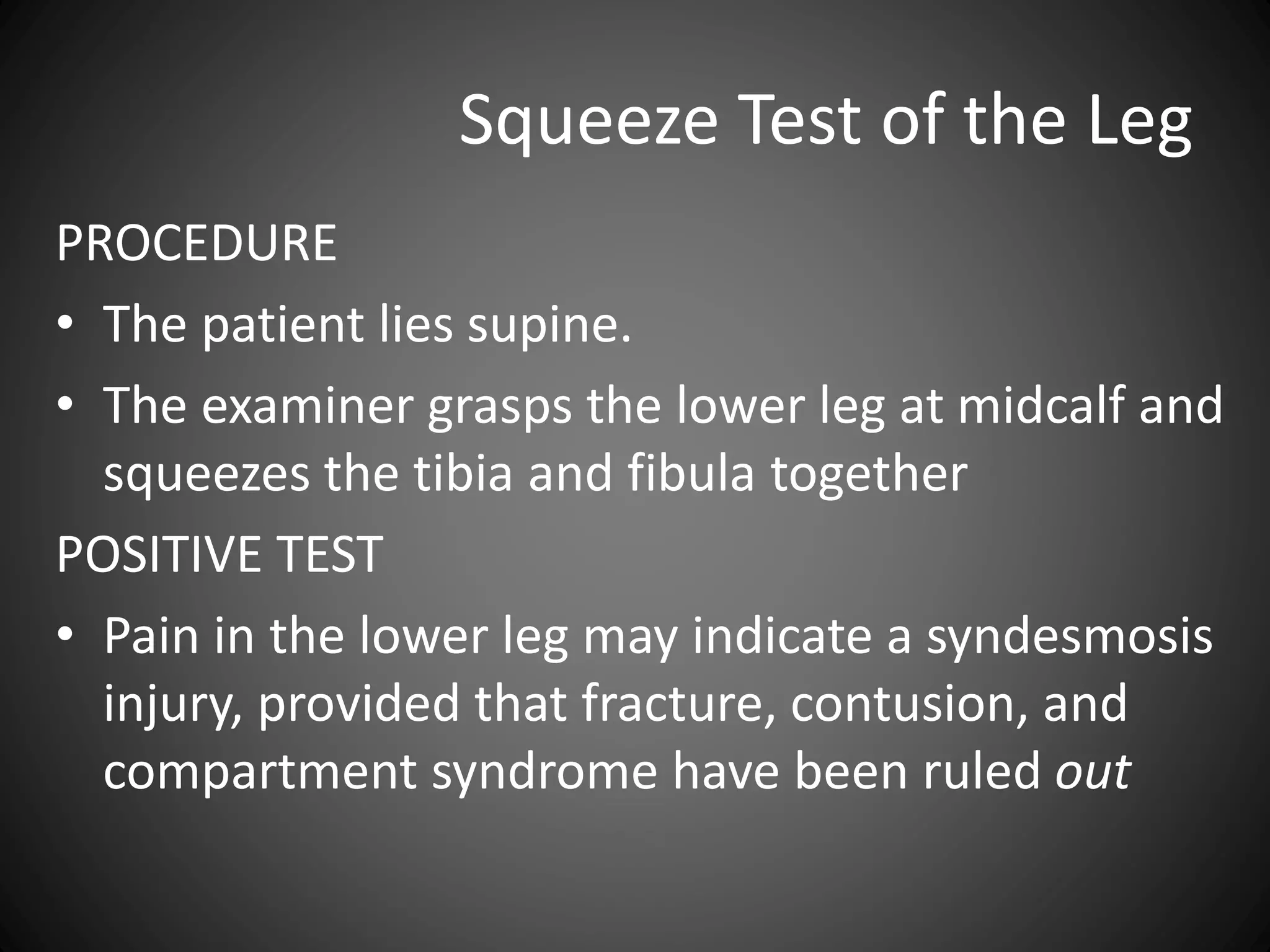 Squeeze Test of the Leg
PROCEDURE
• The patient lies supine.
• The examiner grasps the lower leg at midcalf and
squeezes the tibia and fibula together
POSITIVE TEST
• Pain in the lower leg may indicate a syndesmosis
injury, provided that fracture, contusion, and
compartment syndrome have been ruled out
 