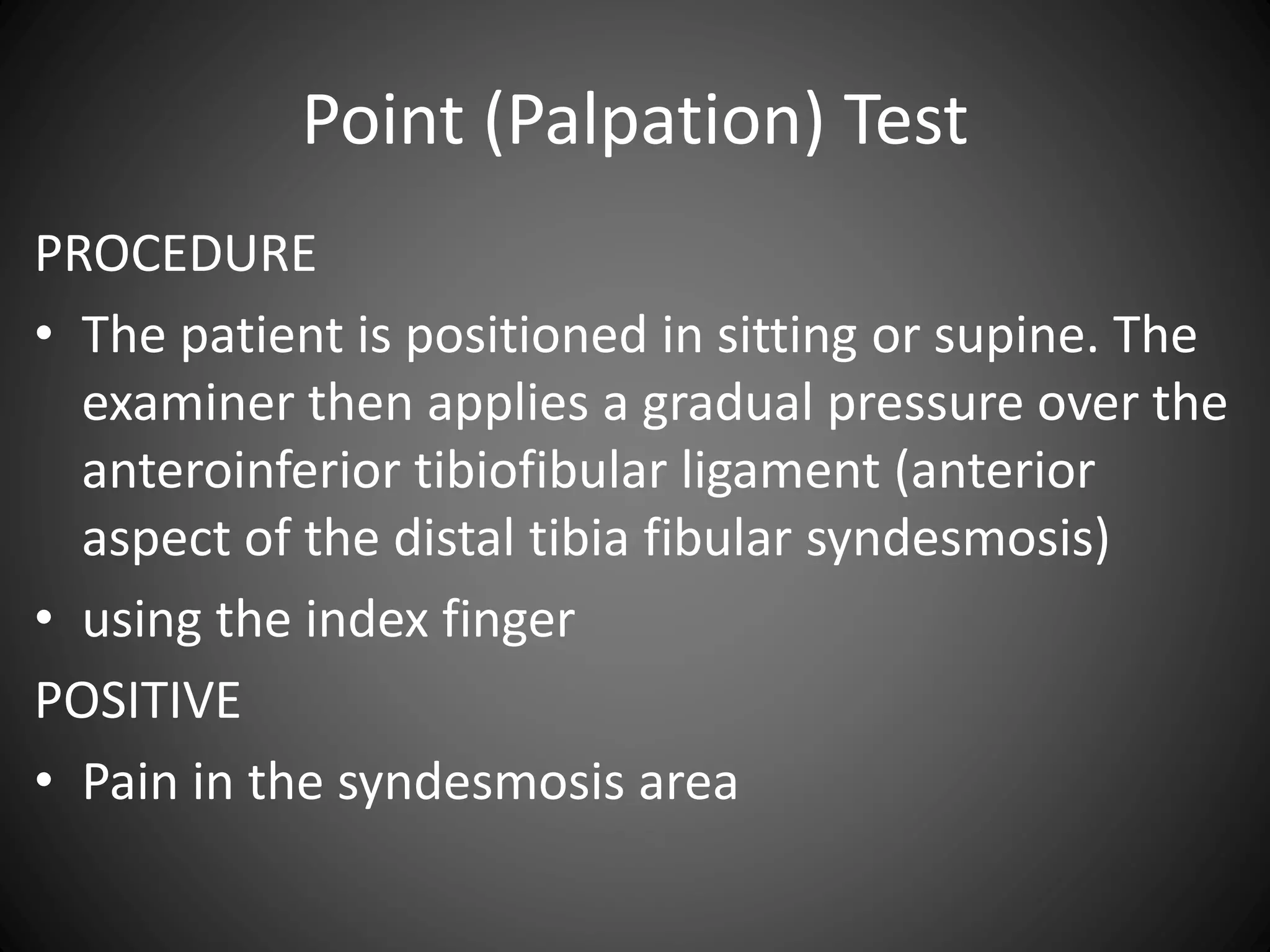 Point (Palpation) Test
PROCEDURE
• The patient is positioned in sitting or supine. The
examiner then applies a gradual pressure over the
anteroinferior tibiofibular ligament (anterior
aspect of the distal tibia fibular syndesmosis)
• using the index finger
POSITIVE
• Pain in the syndesmosis area
 