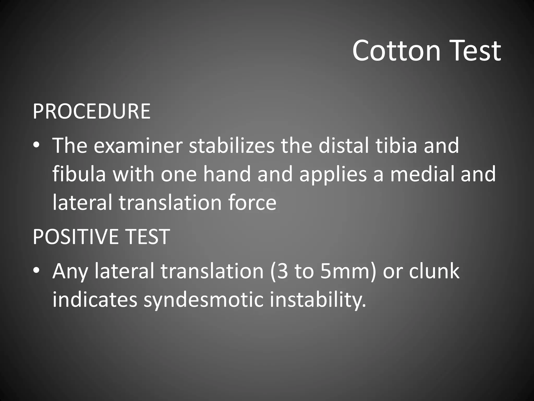 Cotton Test
PROCEDURE
• The examiner stabilizes the distal tibia and
fibula with one hand and applies a medial and
lateral translation force
POSITIVE TEST
• Any lateral translation (3 to 5mm) or clunk
indicates syndesmotic instability.
 