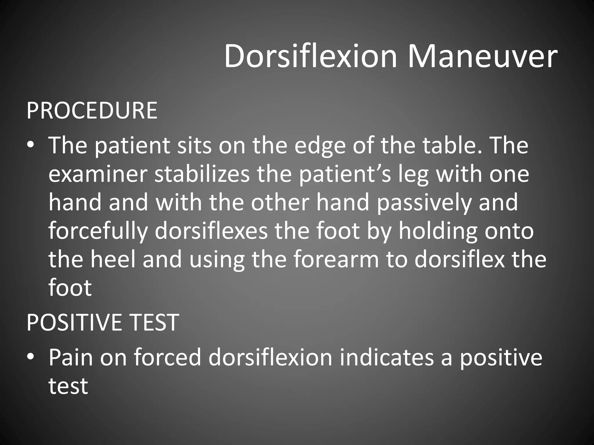 Dorsiflexion Maneuver
PROCEDURE
• The patient sits on the edge of the table. The
examiner stabilizes the patient’s leg with one
hand and with the other hand passively and
forcefully dorsiflexes the foot by holding onto
the heel and using the forearm to dorsiflex the
foot
POSITIVE TEST
• Pain on forced dorsiflexion indicates a positive
test
 