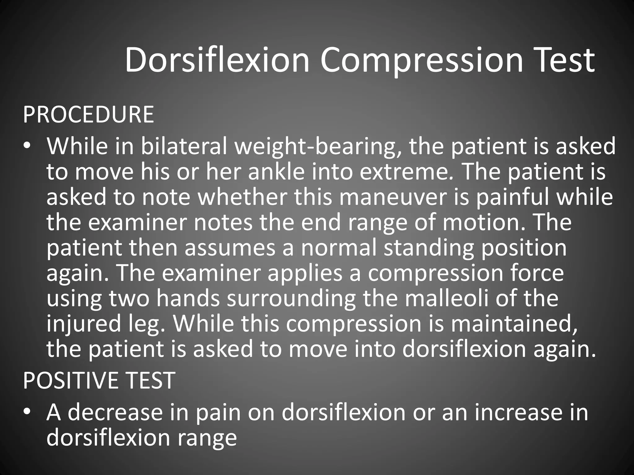 Dorsiflexion Compression Test
PROCEDURE
• While in bilateral weight-bearing, the patient is asked
to move his or her ankle into extreme. The patient is
asked to note whether this maneuver is painful while
the examiner notes the end range of motion. The
patient then assumes a normal standing position
again. The examiner applies a compression force
using two hands surrounding the malleoli of the
injured leg. While this compression is maintained,
the patient is asked to move into dorsiflexion again.
POSITIVE TEST
• A decrease in pain on dorsiflexion or an increase in
dorsiflexion range
 
