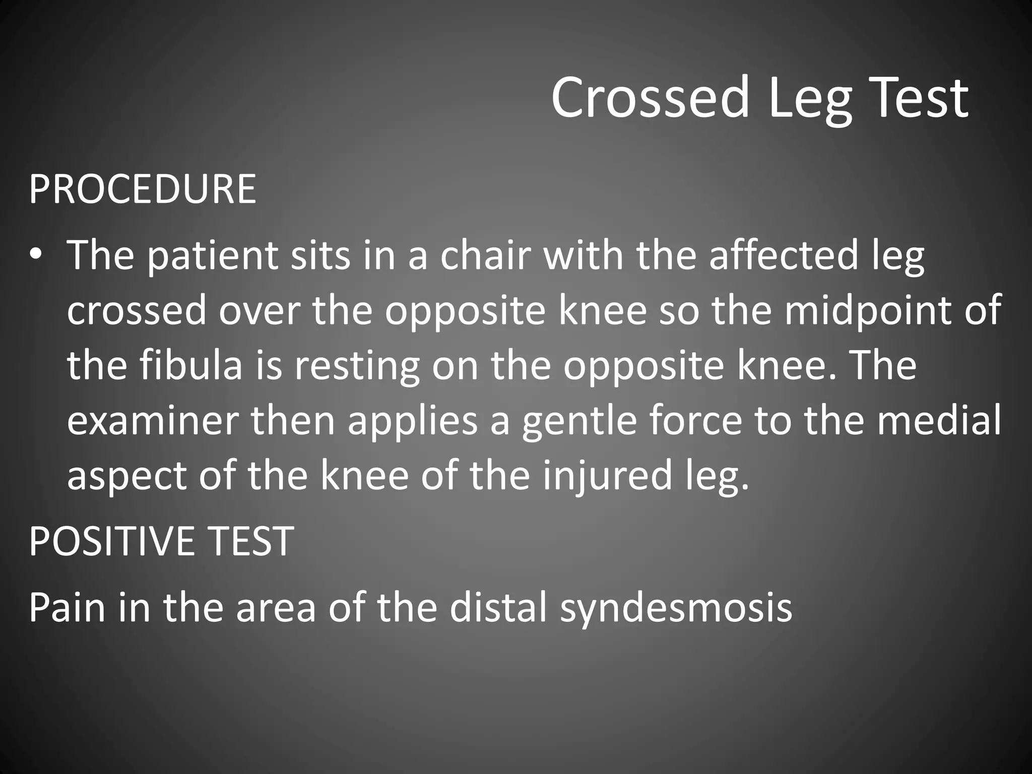 Crossed Leg Test
PROCEDURE
• The patient sits in a chair with the affected leg
crossed over the opposite knee so the midpoint of
the fibula is resting on the opposite knee. The
examiner then applies a gentle force to the medial
aspect of the knee of the injured leg.
POSITIVE TEST
Pain in the area of the distal syndesmosis
 