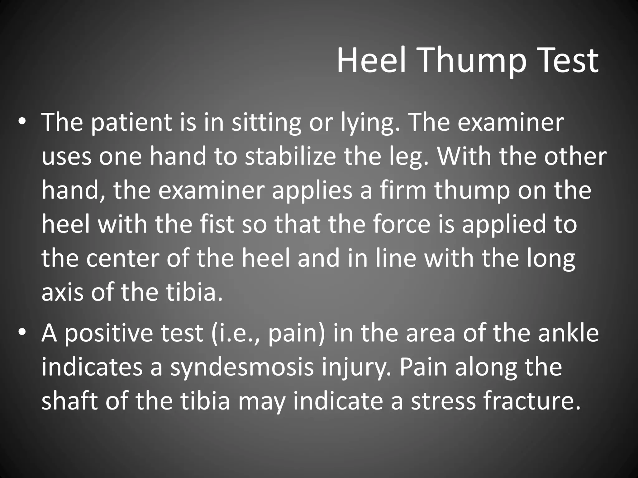 Heel Thump Test
• The patient is in sitting or lying. The examiner
uses one hand to stabilize the leg. With the other
hand, the examiner applies a firm thump on the
heel with the fist so that the force is applied to
the center of the heel and in line with the long
axis of the tibia.
• A positive test (i.e., pain) in the area of the ankle
indicates a syndesmosis injury. Pain along the
shaft of the tibia may indicate a stress fracture.
 