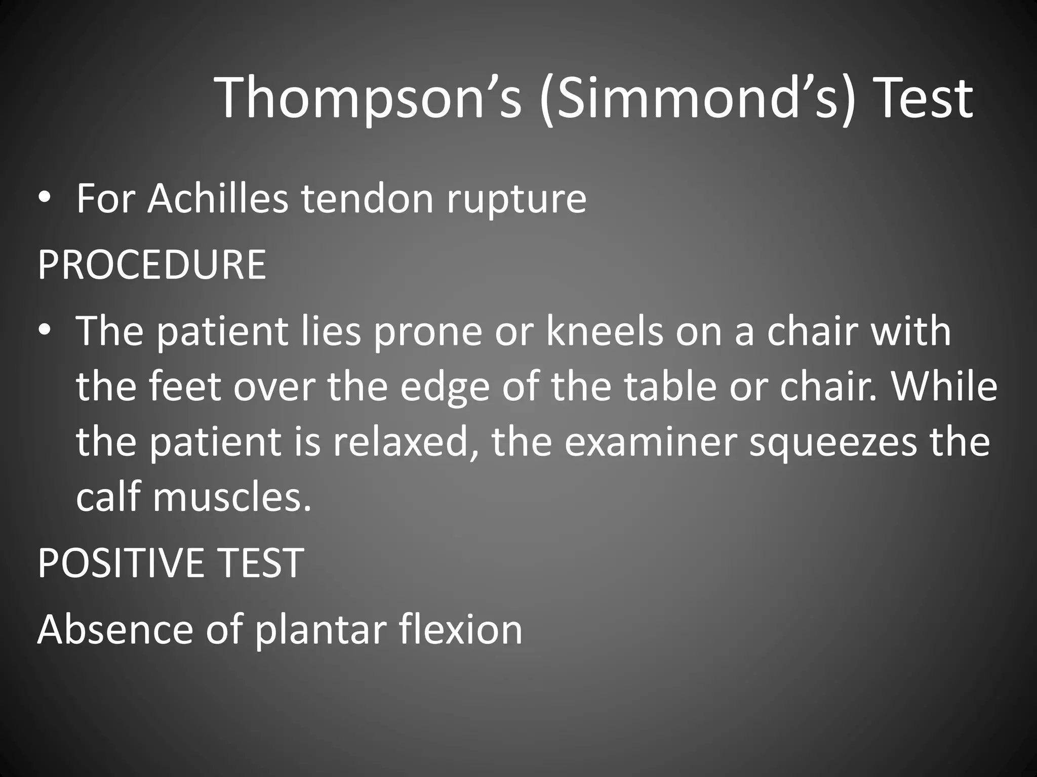 Thompson’s (Simmond’s) Test
• For Achilles tendon rupture
PROCEDURE
• The patient lies prone or kneels on a chair with
the feet over the edge of the table or chair. While
the patient is relaxed, the examiner squeezes the
calf muscles.
POSITIVE TEST
Absence of plantar flexion
 