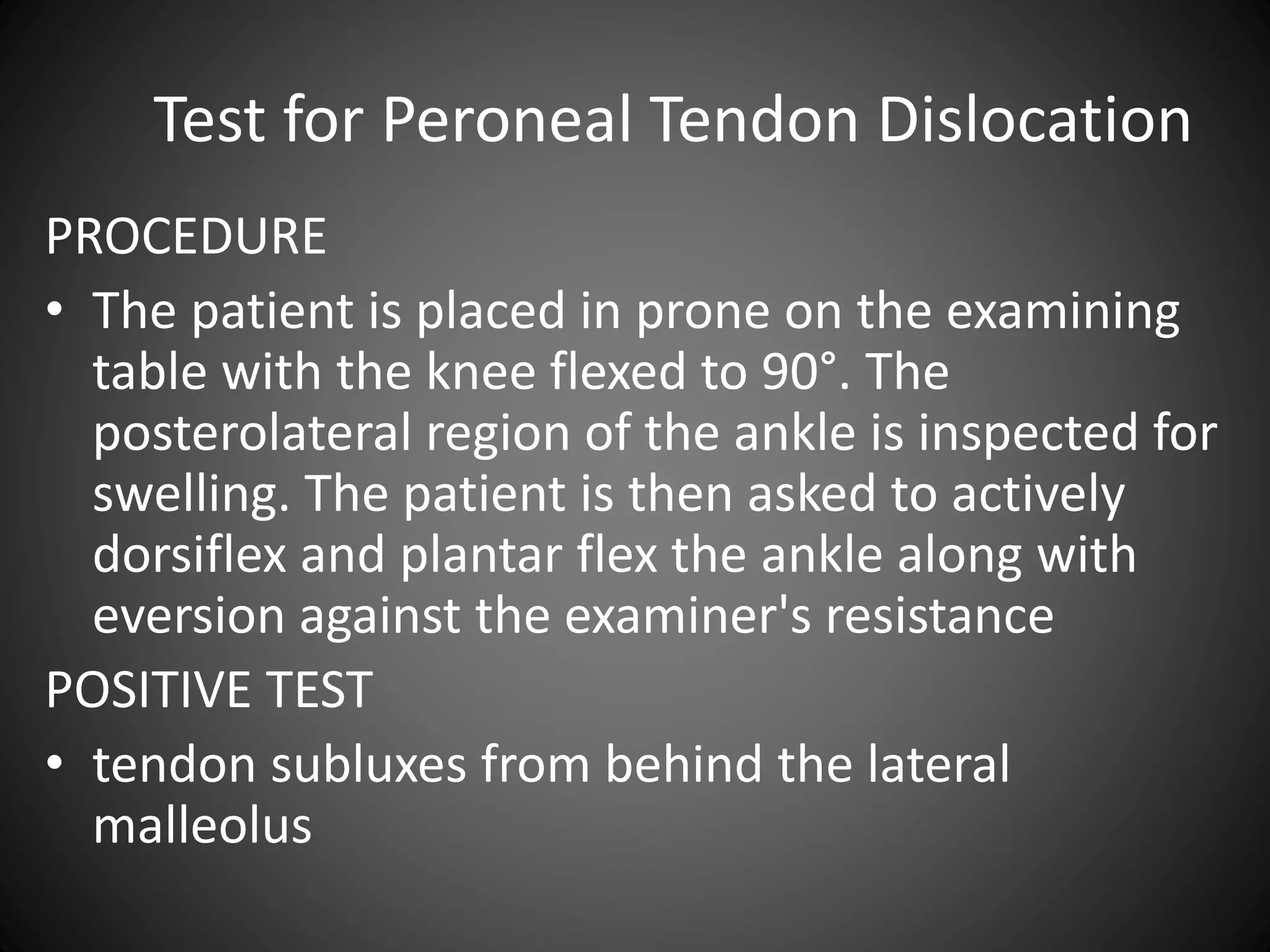 Test for Peroneal Tendon Dislocation
PROCEDURE
• The patient is placed in prone on the examining
table with the knee flexed to 90°. The
posterolateral region of the ankle is inspected for
swelling. The patient is then asked to actively
dorsiflex and plantar flex the ankle along with
eversion against the examiner's resistance
POSITIVE TEST
• tendon subluxes from behind the lateral
malleolus
 
