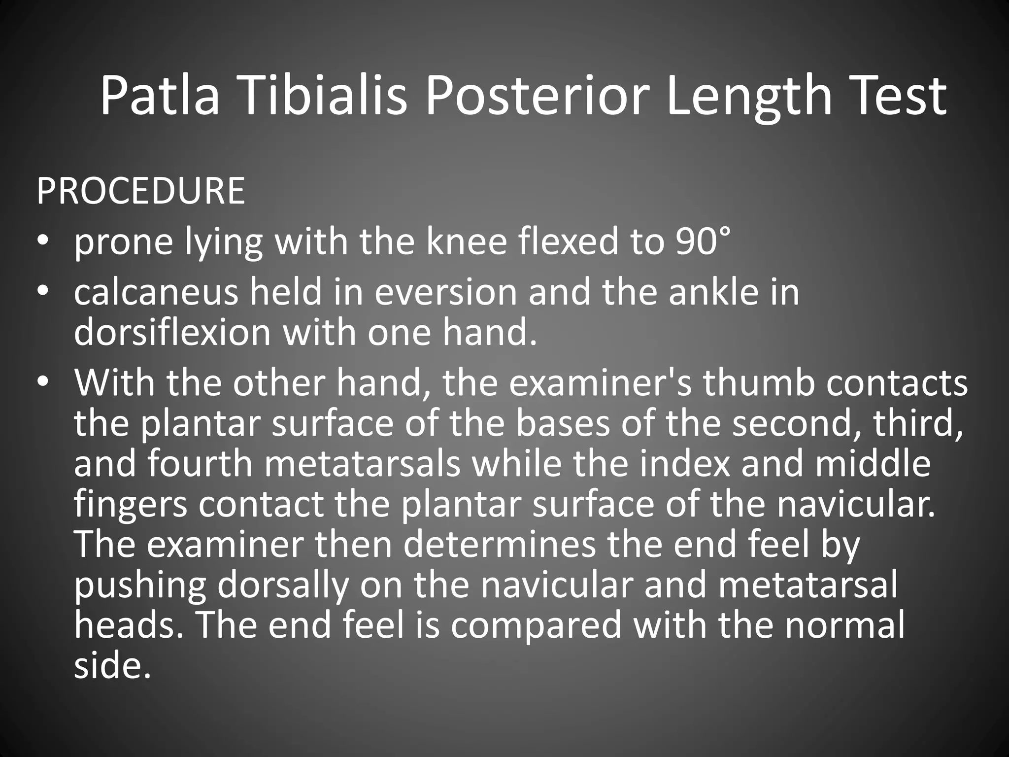 Patla Tibialis Posterior Length Test
PROCEDURE
• prone lying with the knee flexed to 90°
• calcaneus held in eversion and the ankle in
dorsiflexion with one hand.
• With the other hand, the examiner's thumb contacts
the plantar surface of the bases of the second, third,
and fourth metatarsals while the index and middle
fingers contact the plantar surface of the navicular.
The examiner then determines the end feel by
pushing dorsally on the navicular and metatarsal
heads. The end feel is compared with the normal
side.
 