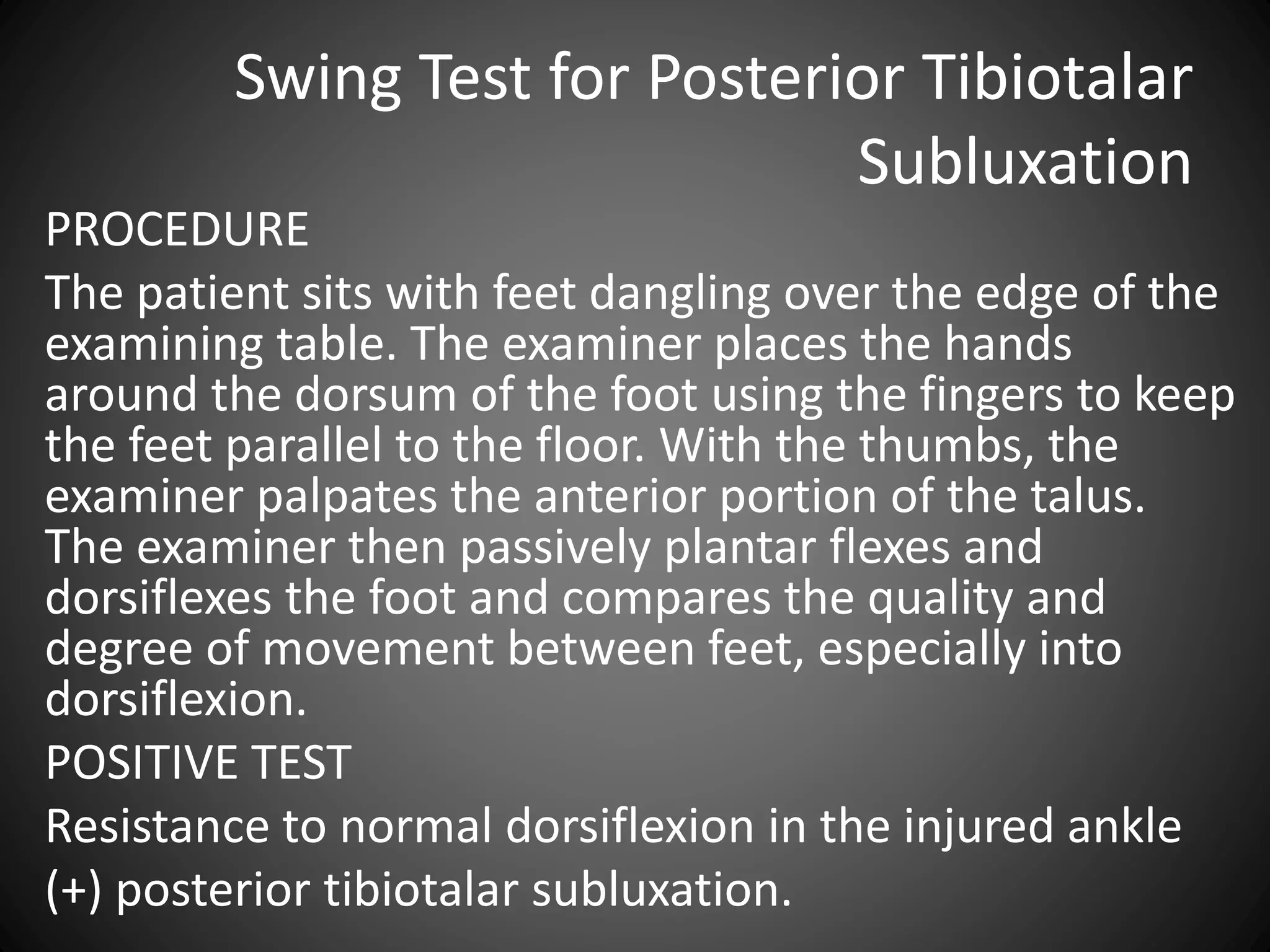 Swing Test for Posterior Tibiotalar
Subluxation
PROCEDURE
The patient sits with feet dangling over the edge of the
examining table. The examiner places the hands
around the dorsum of the foot using the fingers to keep
the feet parallel to the floor. With the thumbs, the
examiner palpates the anterior portion of the talus.
The examiner then passively plantar flexes and
dorsiflexes the foot and compares the quality and
degree of movement between feet, especially into
dorsiflexion.
POSITIVE TEST
Resistance to normal dorsiflexion in the injured ankle
(+) posterior tibiotalar subluxation.
 