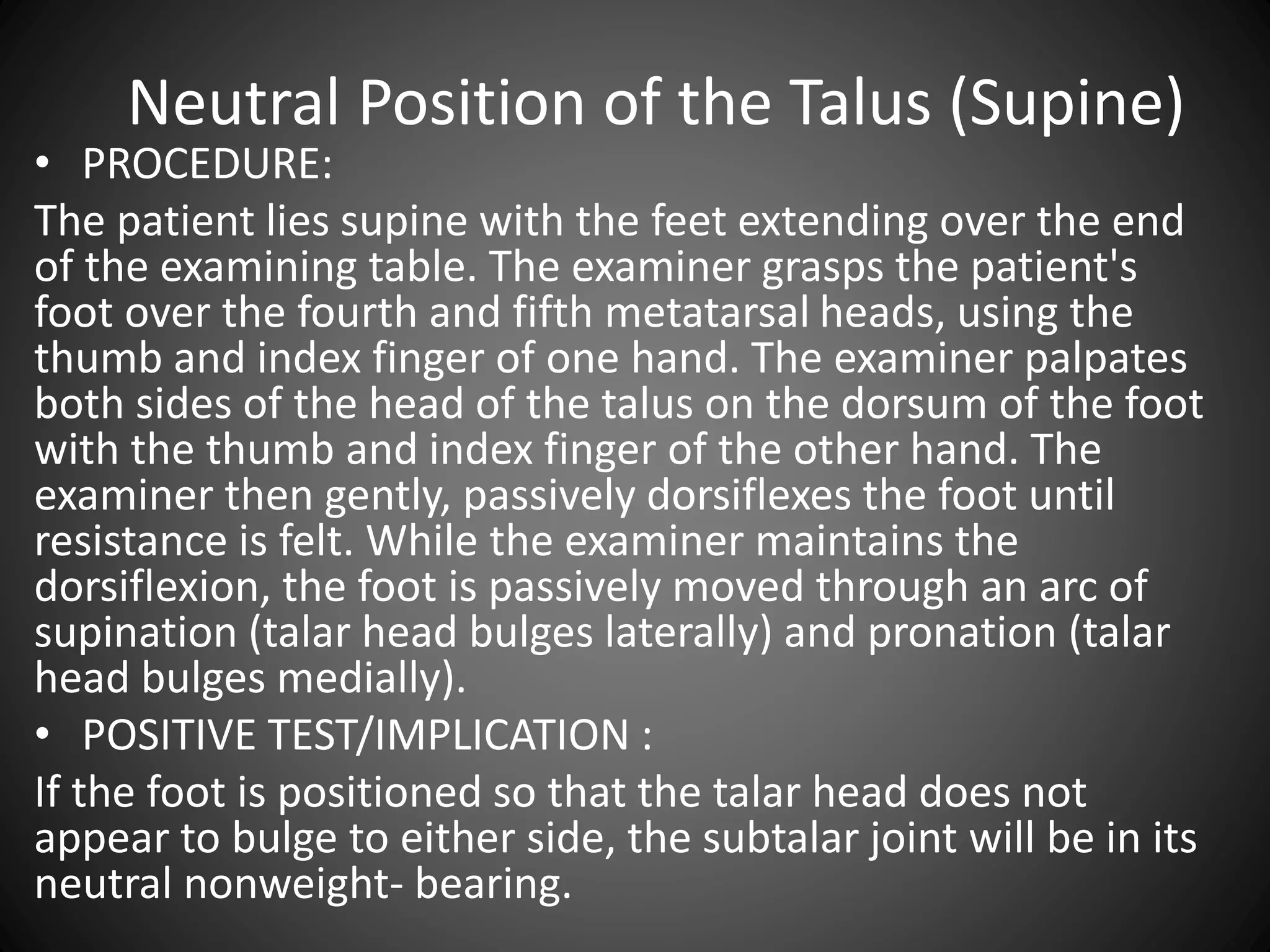 Neutral Position of the Talus (Supine)
• PROCEDURE:
The patient lies supine with the feet extending over the end
of the examining table. The examiner grasps the patient's
foot over the fourth and fifth metatarsal heads, using the
thumb and index finger of one hand. The examiner palpates
both sides of the head of the talus on the dorsum of the foot
with the thumb and index finger of the other hand. The
examiner then gently, passively dorsiflexes the foot until
resistance is felt. While the examiner maintains the
dorsiflexion, the foot is passively moved through an arc of
supination (talar head bulges laterally) and pronation (talar
head bulges medially).
• POSITIVE TEST/IMPLICATION :
If the foot is positioned so that the talar head does not
appear to bulge to either side, the subtalar joint will be in its
neutral nonweight- bearing.
 