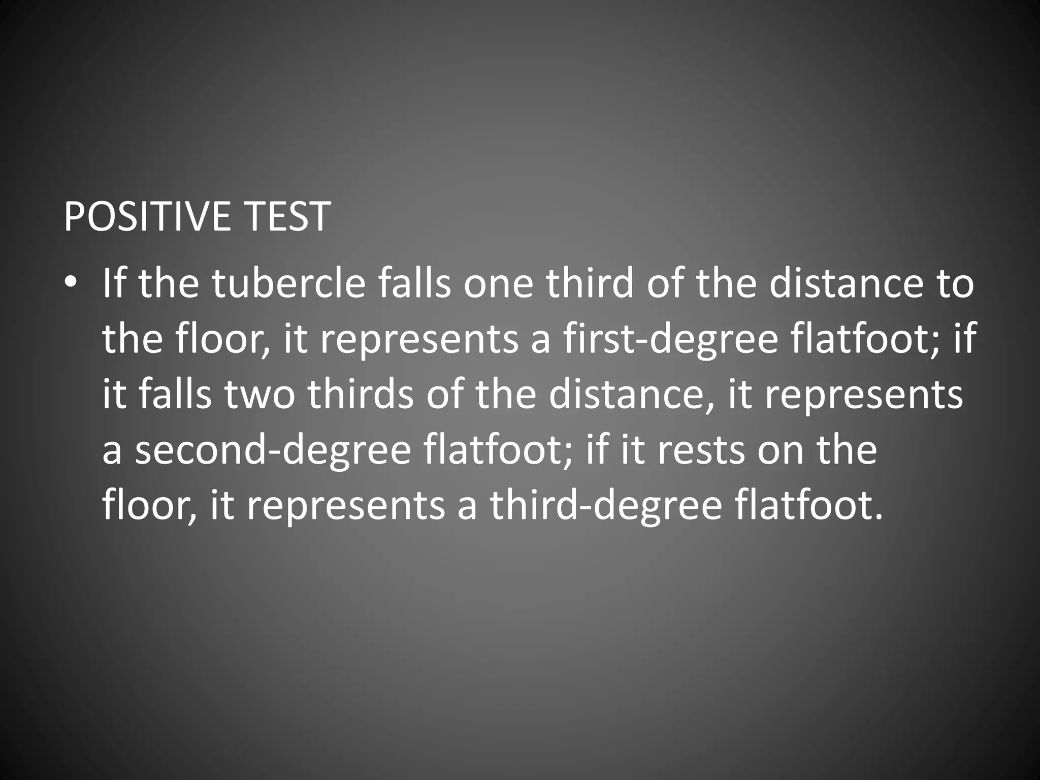 POSITIVE TEST
• If the tubercle falls one third of the distance to
the floor, it represents a first-degree flatfoot; if
it falls two thirds of the distance, it represents
a second-degree flatfoot; if it rests on the
floor, it represents a third-degree flatfoot.
 