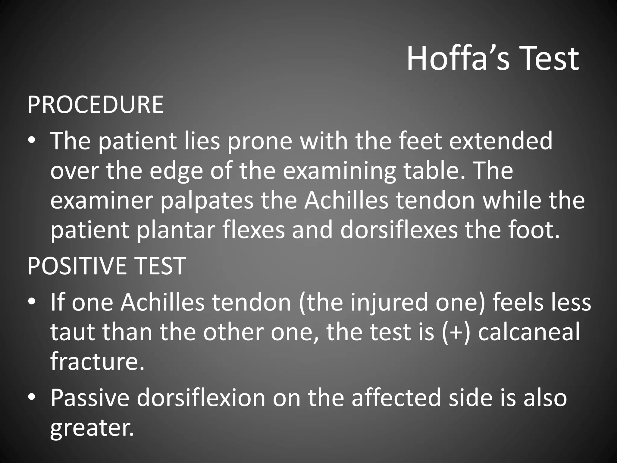 Hoffa’s Test
PROCEDURE
• The patient lies prone with the feet extended
over the edge of the examining table. The
examiner palpates the Achilles tendon while the
patient plantar flexes and dorsiflexes the foot.
POSITIVE TEST
• If one Achilles tendon (the injured one) feels less
taut than the other one, the test is (+) calcaneal
fracture.
• Passive dorsiflexion on the affected side is also
greater.
 