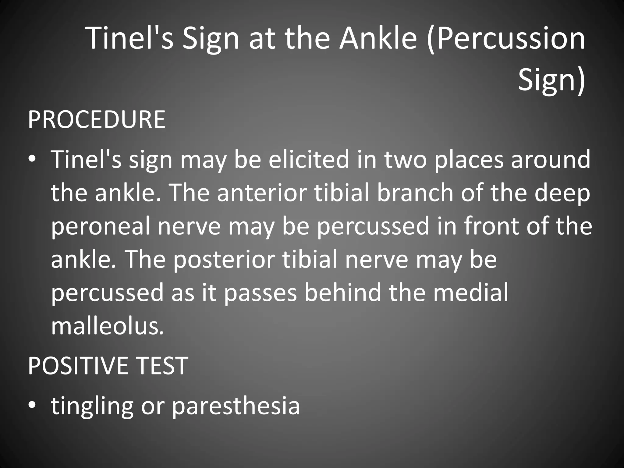 Tinel's Sign at the Ankle (Percussion
Sign)
PROCEDURE
• Tinel's sign may be elicited in two places around
the ankle. The anterior tibial branch of the deep
peroneal nerve may be percussed in front of the
ankle. The posterior tibial nerve may be
percussed as it passes behind the medial
malleolus.
POSITIVE TEST
• tingling or paresthesia
 