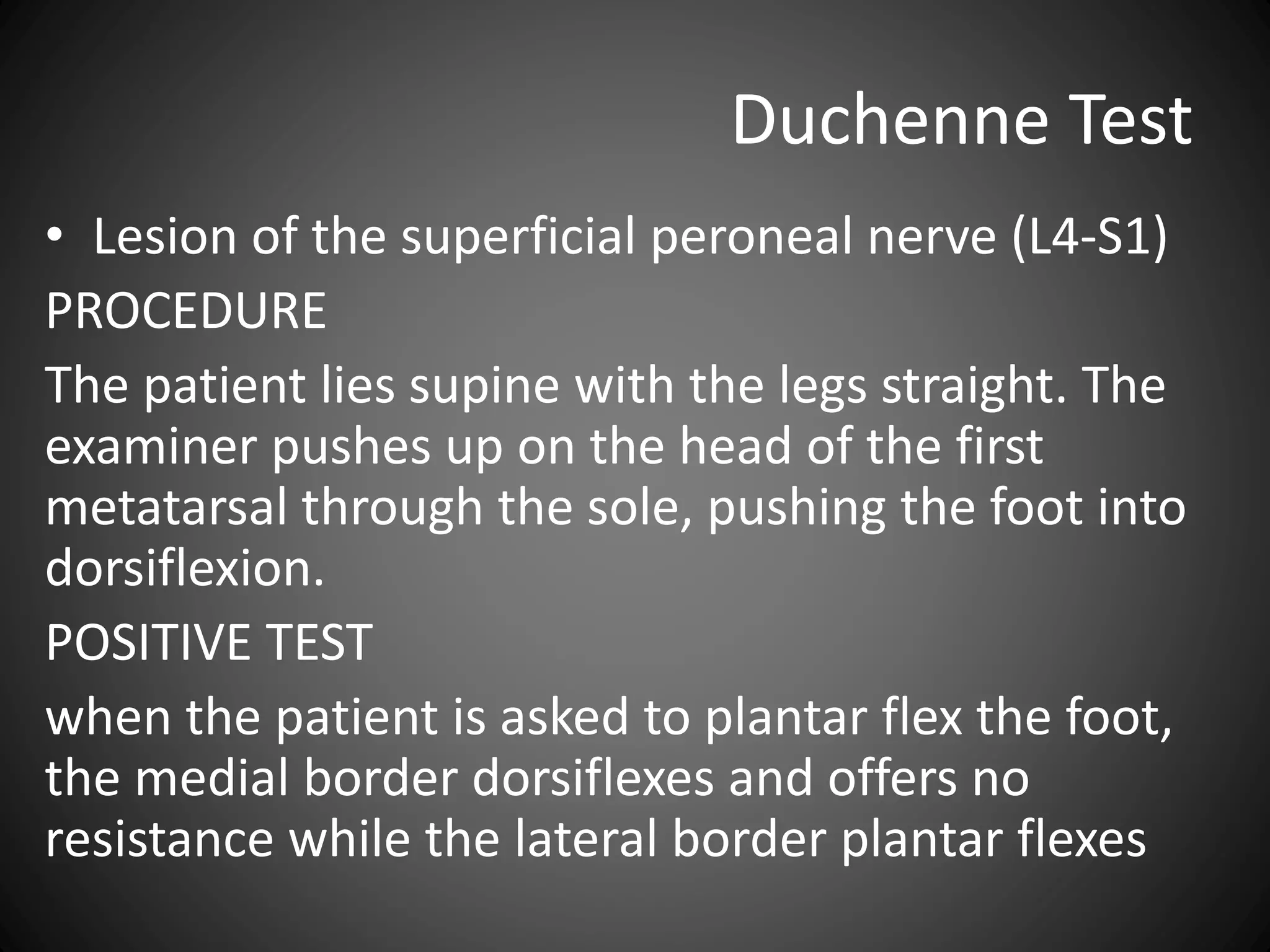 Duchenne Test
• Lesion of the superficial peroneal nerve (L4-S1)
PROCEDURE
The patient lies supine with the legs straight. The
examiner pushes up on the head of the first
metatarsal through the sole, pushing the foot into
dorsiflexion.
POSITIVE TEST
when the patient is asked to plantar flex the foot,
the medial border dorsiflexes and offers no
resistance while the lateral border plantar flexes
 