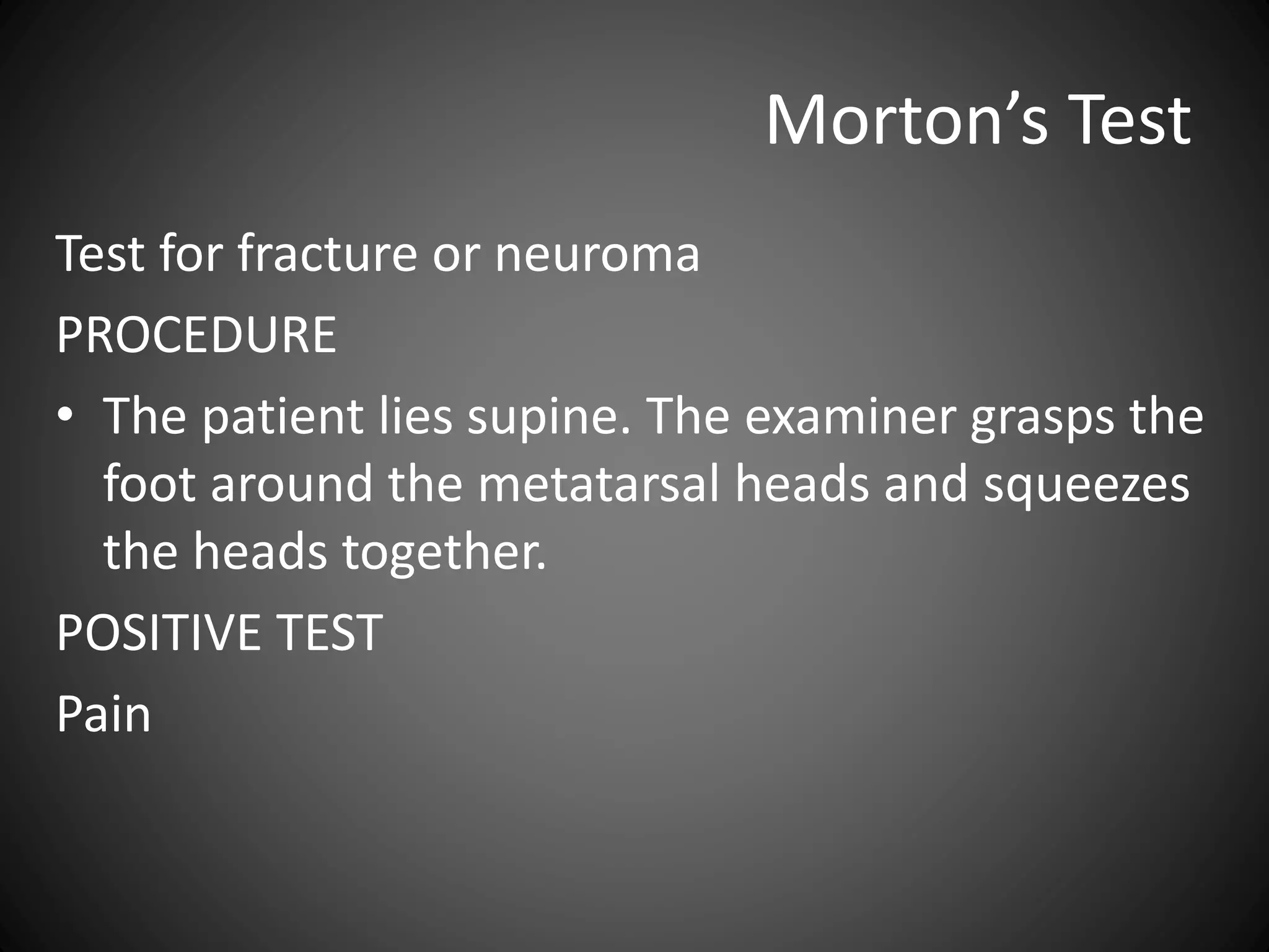 Morton’s Test
Test for fracture or neuroma
PROCEDURE
• The patient lies supine. The examiner grasps the
foot around the metatarsal heads and squeezes
the heads together.
POSITIVE TEST
Pain
 