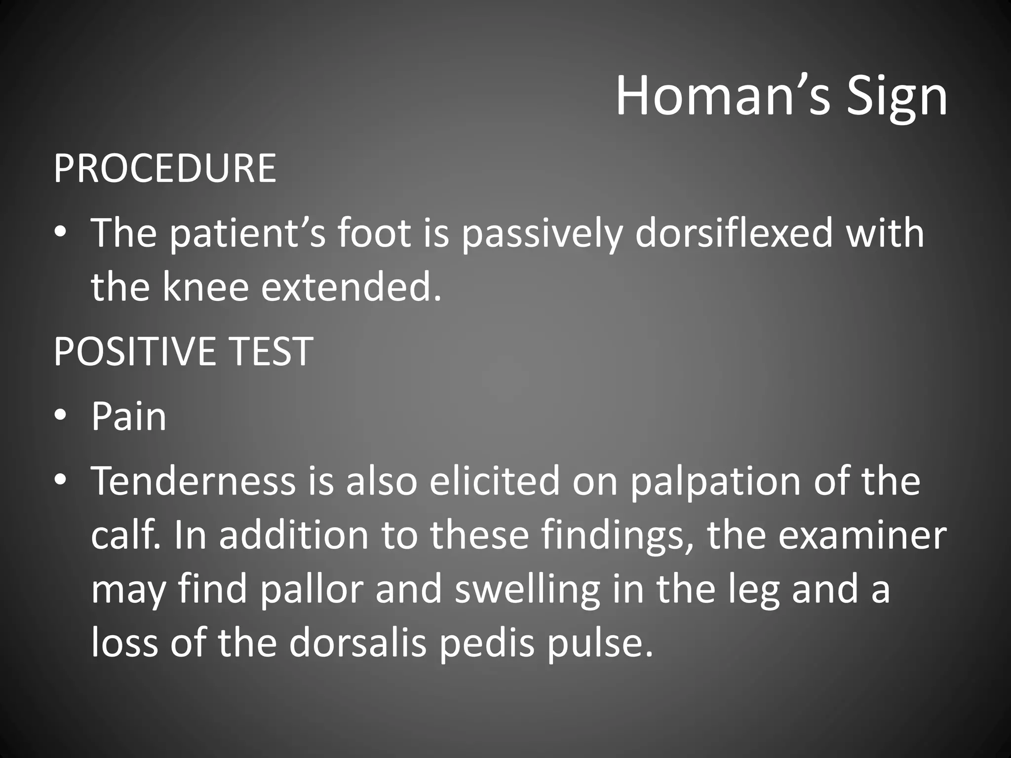 Homan’s Sign
PROCEDURE
• The patient’s foot is passively dorsiflexed with
the knee extended.
POSITIVE TEST
• Pain
• Tenderness is also elicited on palpation of the
calf. In addition to these findings, the examiner
may find pallor and swelling in the leg and a
loss of the dorsalis pedis pulse.
 
