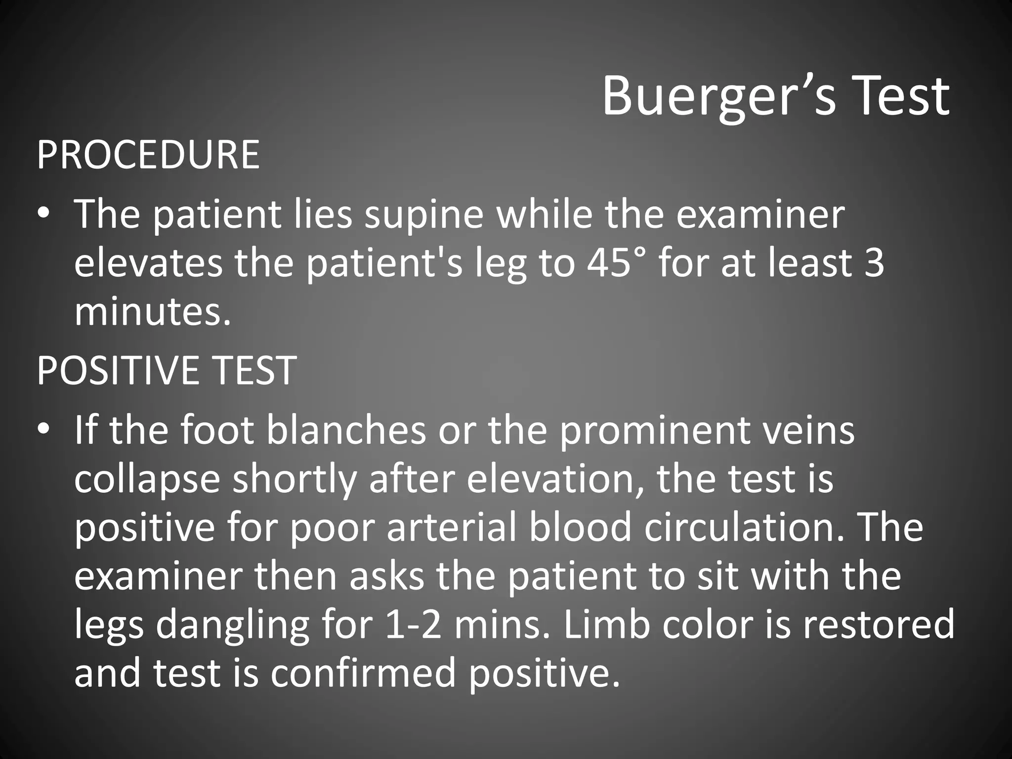 Buerger’s Test
PROCEDURE
• The patient lies supine while the examiner
elevates the patient's leg to 45° for at least 3
minutes.
POSITIVE TEST
• If the foot blanches or the prominent veins
collapse shortly after elevation, the test is
positive for poor arterial blood circulation. The
examiner then asks the patient to sit with the
legs dangling for 1-2 mins. Limb color is restored
and test is confirmed positive.
 