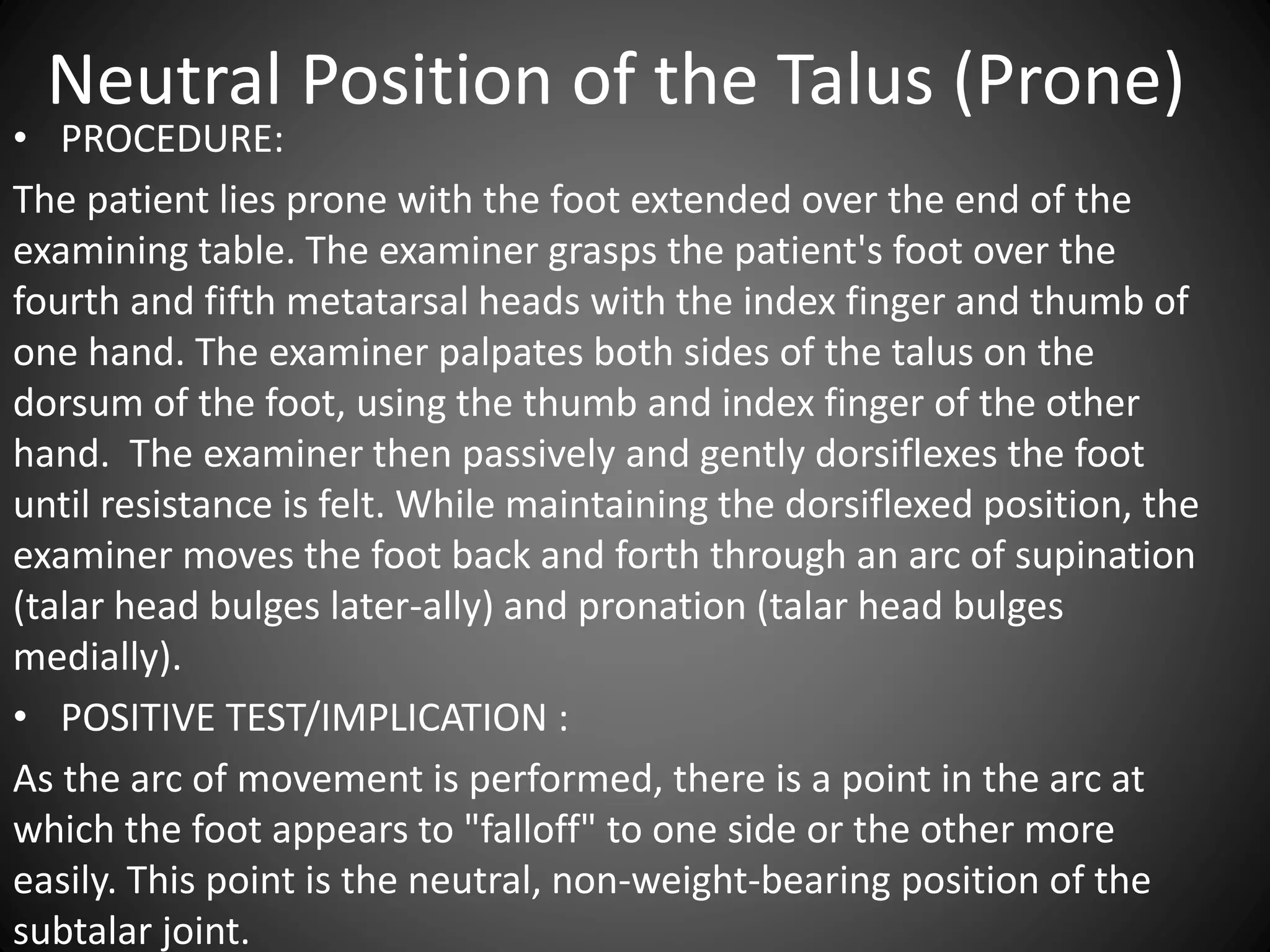 Neutral Position of the Talus (Prone)
• PROCEDURE:
The patient lies prone with the foot extended over the end of the
examining table. The examiner grasps the patient's foot over the
fourth and fifth metatarsal heads with the index finger and thumb of
one hand. The examiner palpates both sides of the talus on the
dorsum of the foot, using the thumb and index finger of the other
hand. The examiner then passively and gently dorsiflexes the foot
until resistance is felt. While maintaining the dorsiflexed position, the
examiner moves the foot back and forth through an arc of supination
(talar head bulges later-ally) and pronation (talar head bulges
medially).
• POSITIVE TEST/IMPLICATION :
As the arc of movement is performed, there is a point in the arc at
which the foot appears to "falloff" to one side or the other more
easily. This point is the neutral, non-weight-bearing position of the
subtalar joint.
 