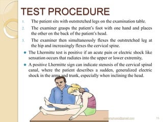 TEST PROCEDURE
sairamphysio@gmail.com 15
1. The patient sits with outstretched legs on the examination table.
2. The examiner grasps the patient’s foot with one hand and places
the other on the back of the patient’s head.
3. The examiner then simultaneously flexes the outstretched leg at
the hip and increasingly flexes the cervical spine.
⚫ The Lhermitte test is positive if an acute pain or electric shock like
sensation occurs that radiates into the upper or lower extremity,
⚫ A positive Lhermitte sign can indicate stenosis of the cervical spinal
canal, where the patient describes a sudden, generalized electric
shock in the arms and trunk, especially when inclining the head.
 