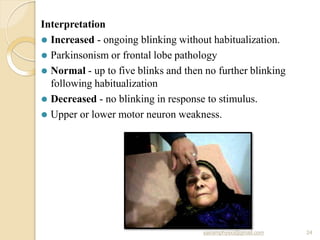 Interpretation
⚫ Increased - ongoing blinking without habitualization.
⚫ Parkinsonism or frontal lobe pathology
⚫ Normal - up to five blinks and then no further blinking
following habitualization
⚫ Decreased - no blinking in response to stimulus.
⚫ Upper or lower motor neuron weakness.
sairamphysio@gmail.com 24
 