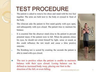 TEST PROCEDURE
1.
2.
3.
4.
The patient is asked to remove his shoes and stand with his two feet
together. The arms are held next to the body or crossed in front of
the body.
The clinician asks the patient to first stand quietly with eyes open,
and subsequently with eyes closed. The patient tries to maintain his
balance.
It is essential that the observer stand close to the patient to prevent
potential injury if the patient were to fall. When the patients closes
his eyes, he should not orient himself by light, sense or sound, as
this could influence the test result and cause a false positive
outcome.
The Romberg test is scored by counting the seconds the patient is
able to stand with eyes closed.
⚫ The test is positive when the patient is unable to maintain
balance with their eyes closed. Losing balance can be
defined as increased body sway, placing one foot in the
direction of the fall, or even falling. 5
sairamphysio@gmail.com
 