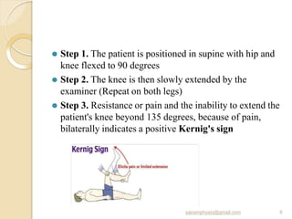 ⚫ Step 1. The patient is positioned in supine with hip and
knee flexed to 90 degrees
⚫ Step 2. The knee is then slowly extended by the
examiner (Repeat on both legs)
⚫ Step 3. Resistance or pain and the inability to extend the
patient's knee beyond 135 degrees, because of pain,
bilaterally indicates a positive Kernig's sign
sairamphysio@gmail.com 8
 