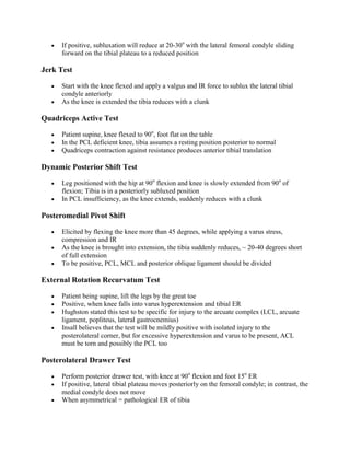 If positive, subluxation will reduce at 20-30o with the lateral femoral condyle sliding
forward on the tibial plateau to a reduced position

Jerk Test
Start with the knee flexed and apply a valgus and IR force to sublux the lateral tibial
condyle anteriorly
As the knee is extended the tibia reduces with a clunk

Quadriceps Active Test
Patient supine, knee flexed to 90o, foot flat on the table
In the PCL deficient knee, tibia assumes a resting position posterior to normal
Quadriceps contraction against resistance produces anterior tibial translation

Dynamic Posterior Shift Test
Leg positioned with the hip at 90o flexion and knee is slowly extended from 90o of
flexion; Tibia is in a posteriorly subluxed position
In PCL insufficiency, as the knee extends, suddenly reduces with a clunk

Posteromedial Pivot Shift
Elicited by flexing the knee more than 45 degrees, while applying a varus stress,
compression and IR
As the knee is brought into extension, the tibia suddenly reduces, ~ 20-40 degrees short
of full extension
To be positive, PCL, MCL and posterior oblique ligament should be divided

External Rotation Recurvatum Test
Patient being supine, lift the legs by the great toe
Positive, when knee falls into varus hyperextension and tibial ER
Hughston stated this test to be specific for injury to the arcuate complex (LCL, arcuate
ligament, popliteus, lateral gastrocnemius)
Insall believes that the test will be mildly positive with isolated injury to the
posterolateral corner, but for excessive hyperextension and varus to be present, ACL
must be torn and possibly the PCL too

Posterolateral Drawer Test
Perform posterior drawer test, with knee at 90o flexion and foot 15o ER
If positive, lateral tibial plateau moves posteriorly on the femoral condyle; in contrast, the
medial condyle does not move
When asymmetrical = pathological ER of tibia

 