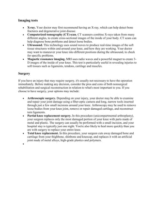 Imaging tests
X-ray. Your doctor may first recommend having an X-ray, which can help detect bone
fractures and degenerative joint disease.
Computerized tomography (CT) scan. CT scanners combine X-rays taken from many
different angles, to create cross-sectional images of the inside of your body. CT scans can
help diagnose bone problems and detect loose bodies.
Ultrasound. This technology uses sound waves to produce real-time images of the soft
tissue structures within and around your knee, and how they are working. Your doctor
may want to maneuver your knee into different positions during the ultrasound, to check
for specific problems.
Magnetic resonance imaging. MRI uses radio waves and a powerful magnet to create 3D images of the inside of your knee. This test is particularly useful in revealing injuries to
soft tissues such as ligaments, tendons, cartilage and muscles.

Surgery
If you have an injury that may require surgery, it's usually not necessary to have the operation
immediately. Before making any decision, consider the pros and cons of both nonsurgical
rehabilitation and surgical reconstruction in relation to what's most important to you. If you
choose to have surgery, your options may include:
Arthroscopic surgery. Depending on your injury, your doctor may be able to examine
and repair your joint damage using a fiber-optic camera and long, narrow tools inserted
through just a few small incisions around your knee. Arthroscopy may be used to remove
loose bodies from your knee joint, remove or repair damaged cartilage, and reconstruct
torn ligaments.
Partial knee replacement surgery. In this procedure (unicompartmental arthroplasty),
your surgeon replaces only the most damaged portion of your knee with parts made of
metal and plastic. The surgery can usually be performed with a small incision, and your
hospital stay is typically just one night. You're also likely to heal more quickly than you
are with surgery to replace your entire knee.
Total knee replacement. In this procedure, your surgeon cuts away damaged bone and
cartilage from your thighbone, shinbone and kneecap, and replaces it with an artificial
joint made of metal alloys, high-grade plastics and polymers.

 
