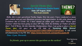 Special Theme Quiz
Compiled by- PG Quizhouse (Partha Gupta)
Date: 15th August, 2020
Time: 8 pm onwards
Hello, this is your quiz-friend Partha Gupta. Over the years I have conducted so many
quiz contests and got your illustrious presence and appreciation. In this grim situation of
Lockdown due to Covid- 19, I have started an online quiz series titled ‘Theme Quiz
Journey’ which has been going on since 10th May 2020, the birthday of ‘Father of Indian
Quiz’- Neil O’Brien. On this Saturday (Independence Day), I am going to place a Special
Theme Quiz (10 qsn.) in the FB link of ‘Quizzing With Qmind’
https://www.facebook.com/groups/2321134021300813/?ref=share. It will come
simultaneously in my FB link: https://www.facebook.com/partha.gupta.56
Time- 8 pm. Onwards.
So friends, gear up to answer the questions as the earliest!
 