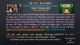 Special Theme Quiz
Compiled by- PG Quizhouse (Partha Gupta)
Date: 3rd January, 2021
Time: 10 pm onwards
Hello, this is your quiz-friend Partha Gupta. Over the years I have conducted
so many quiz contests and got your illustrious presence and appreciation. In
this grim situation of Lockdown due to Covid- 19, I have started an online quiz
series in my Facebook page titled ‘Theme Quiz Journey’ which has been going
on since 10th May, ‘20 the birthday of ‘Father of Indian Quiz’- Neil O’Brien.
So, I am going to place a Special Theme Quiz (10 qsn.) in my FB link:
https://www.facebook.com/partha.gupta.56. Time- 10 pm. Onwards.
Plz give your answer only through WhatsApp-7687842417 or SMS-
9830318721 or in my Messenger. Answering time- 1 hour.
So friends, gear up to answer the questions as the earliest!
 