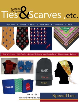 Custom


Ties Scarves ,etc.
         Designed



    Bandannas    •
                     &
                     Beanies   • Boxers   •   Book Socks     •    Head Bands   •   Buffs




                                                   red border=3inch
Low Minimums • High Quality • Custom Designs at no additional cost • Woman-owned Business




                             516.767.9631
                     tiesetc@optonline.net
 
