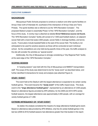 PRELIMINARY TRAFFIC ANALYSIS RESULTS: APS Recreation Complex                             August 2011


EXECUTIVE SUMMARY


BACKGROUND

      Albuquerque Public Schools proposes to construct a stadium and other sports facilities on
Arroyo Vista north of Interstate 40, southwest of the intersection of Arroyo Vista and Tierra
Pintada. The sports facilities site is referred to as the “APS Recreation Complex”. The
proposed Stadium project is essentially Phase I of the “APS Recreation Complex”, and the
focus of this study. A vicinity map is attached as labeled Error! Reference source not found..
The “APS Recreation Complex” facility will consist of a 7,000-seat football stadium, an adjacent
soccer field with a track that seats 2,600 people, soccer fields in drainage facilities, and tennis
courts. Future plans include baseball fields to the east of the soccer field. The facility is not
anticipated to be used for practice sessions as those will be conducted at each individual
school. As the competitions are only held during specific times of the year, the traffic analysis to
the site will consider the activities as “special events”.
      Additionally, the City of Albuquerque is strongly considering a “City Regional Park” facility
at the west edge of the “APS Recreation Complex.”

SCOPING SESSION

        A “scoping session” was held with the City of Albuquerque and NMDOT transportation
staff. The scope of the study was determined to be the “study event” as described below, and
further identified 6 intersections for study and analysis (see attached Figure 2).

STUDY “EVENT”

      The event held at the Stadium with the largest attendance is expected to be certain varsity
football games. This event became the “study event” of the traffic impact study. The study
event is the “large attendance football game”, represented by an attendance of 3,500 people.
Based on attendance figures provided by APS athletics, for the 2009 and 2010 APS varsity
football seasons, the largest attendance was approximately 4,500 people, with an average for
varsity football games of 1,498.

EXTREME INFREQUENCY OF “STUDY EVENT”

        As stated, the analysis considered the impacts of a large attendance football game event.
Based on attendance data provided by APS Athletics, only five (5) varsity football games in the
last two (2009 & 2010) football seasons had attendance greater than that studied in this report.




                                                   1
 