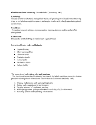 Good instructional leadership characteristics (Armstrong, 2007)
Knowledge
includes awareness of chains management theory, insight into personal capabilities knowing
when to get help from outside resources and staying involve with other leader of educational
advancement.
Confidence-
Drives interpersonal relations, communication, planning, decision making and conflict
management.
Enthusiasm –
Includes the ability to bring all stakeholders together to act.
Instructional leader: traits and behavior
Super visionary
Chief learning officer
Direction setter
Practicing teacher
Heroic leader
Facilitative leader
Culture builder
The instructional leader: their roles and functions
The function of instructional leadership involves all the beliefs, decisions, strategies that the
principal uses to generate instructional effectiveness in classroom. (Moorthy, 1992)
 Making students and adult learning the priority
 Setting high expectations for performance
 Creating a culture of continuous learning
 Making suggestions, giving feedbacks and modeling effective instruction
 Soliciting opinion and supporting collaboration.
 