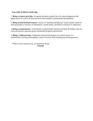Four skills of effective leadership
1. Being a resource provider- recognize the desire teachers have for acknowledgement and
appreciation for a job well done and assist their teachers in professional development.
2. Being an instructional resource- success in “teaching and learning” means teacher counts on
their principals as resources of information, current trends, and effective practices in instruction.
3. Being a communicator- communicate essential beliefs learning including all children and can
learn and learners outcomes guide instructional programs and decision.
4. Being a visible presence- leading the instructional program of a school means of a
commitment to living and breathing a vision of success in the teaching and learning process.
“What we have learned to do, we learned by doing “
-Aristotle
 