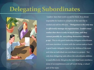 Delegating SubordinatesLeaders  have their work cut out for them. It is almost impossible for leaders to complete all the task that is needed and still be efficient.   “Delegation is the only way to efficiently manage an organization.  Leaders must realize that there is only so much time, and they cannot possibly do  everything themselves (Harvey p.155).  This is why good leadership delegates subordinates and team members  to assist with the various tasks at hand. A good leader delegates based on the abilities of the team and what an individual can contribute to a project.  Not only does delegating tasks allows the subordinates abilities to used effectively, this gives the individual team member a sense of accomplishment and self worth being  a valued part of the team.