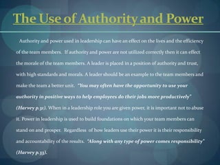 The Use of Authority and Power        Authority and power used in leadership can have an effect on the lives and the efficiency of the team members.  If authority and power are not utilized correctly then it can effect the morale of the team members. A leader is placed in a position of authority and trust, with high standards and morals. A leader should be an example to the team members and make the team a better unit.  “You may often have the opportunity to use your authority in positive ways to help employees do their jobs more productively” (Harvey p.31). When in a leadership role you are given power, it is important not to abuse it. Power in leadership is used to build foundations on which your team members can stand on and prosper.  Regardless  of how leaders use their power it is their responsibility and accountability of the results.  “Along with any type of power comes responsibility” (Harvey p.33).