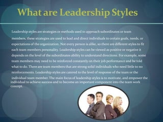 What are Leadership Styles       Leadership styles are strategies or methods used to approach subordinates or team       members, these strategies are used to lead and direct individuals to certain goals, needs, or        expectations of the organization. Not every person is alike, so there are different styles to fit        each team members personality. Leadership styles can be viewed as positive or negative it       depends on the level of the subordinates ability to understand directions. For example, some       team members may need to be reinforced constantly on their job performance and be told       what to do. There are team members that are strong solid individuals who need little to no       reinforcements. Leadership styles are catered to the level of response of the team or the       individual team member. The main focus of leadership styles is to motivate, and empower the individual to achieve success and to become an important component into the team work concept. 