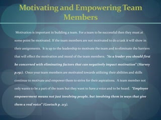 Motivating and Empowering Team Members       Motivation is important in building a team. For a team to be successful then they must at some point be motivated. If the team members are not motivated to do a task it will show in their assignments.  It is up to the leadership to motivate the team and to eliminate the barriers that will effect the motivation and moral of the team members.  “As a leader you should first be concerned with eliminating factors that can negatively impact motivation” (Harvey p.151).  Once your team members are motivated towards utilizing their abilities and skills continue to motivate and empower them to strive for their aspirations.  A team member not only wants to be a part of the team but they want to have a voice and to be heard.  “Employee empowerment means not just involving people, but involving them in ways that give them a real voice” (Goetsch p. 213).