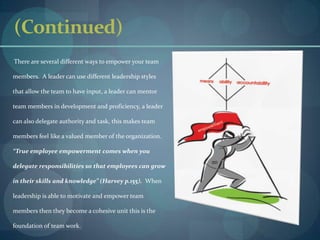 (Continued)       There are several different ways to empower your team members.  A leader can use different leadership styles that allow the team to have input, a leader can mentor team members in development and proficiency, a leader can also delegate authority and task, this makes team members feel like a valued member of the organization.  “True employee empowerment comes when you delegate responsibilities so that employees can grow in their skills and knowledge” (Harvey p.155).  When leadership is able to motivate and empower team members then they become a cohesive unit this is the foundation of team work.    
