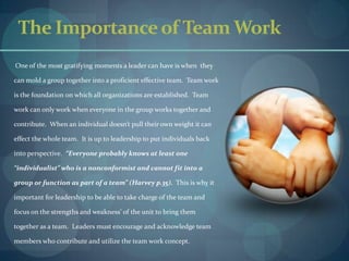 The Importance of Team Work       One of the most gratifying moments a leader can have is when  they can mold a group together into a proficient effective team.  Team work is the foundation on which all organizations are established.  Team work can only work when everyone in the group works together and contribute.  When an individual doesn’t pull their own weight it can effect the whole team.  It is up to leadership to put individuals back into perspective.  “Everyone probably knows at least one “individualist” who is a nonconformist and cannot fit into a group or function as part of a team” (Harvey p.35).  This is why it important for leadership to be able to take charge of the team and focus on the strengths and weakness’ of the unit to bring them together as a team.  Leaders must encourage and acknowledge team members who contribute and utilize the team work concept.   