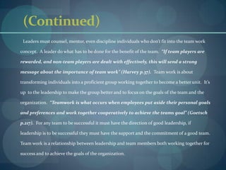 (Continued)        Leaders must counsel, mentor, even discipline individuals who don’t fit into the team work concept.  A leader do what has to be done for the benefit of the team.  “If team players are rewarded, and non-team players are dealt with effectively, this will send a strong message about the importance of team work” (Harvey p.37).  Team work is about transforming individuals into a proficient group working together to become a better unit.  It’s up  to the leadership to make the group better and to focus on the goals of the team and the organization.  “Teamwork is what occurs when employees put aside their personal goals and preferences and work together cooperatively to achieve the teams goal” (Goetsch p.217).  For any team to be successful it must have the direction of good leadership, if leadership is to be successful they must have the support and the commitment of a good team.  Team work is a relationship between leadership and team members both working together for success and to achieve the goals of the organization.      