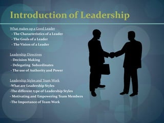 Introduction of LeadershipWhat makes up a Good Leader- The Characteristics of a Leader  - The Goals of a Leader  - The Vision of a LeaderLeadership Directives - Decision Making - Delegating  Subordinates - The use of Authority and PowerLeadership Styles and Team Work-What are Leadership Styles-The different type of Leadership Styles- Motivating and Empowering Team Members-The Importance of Team Work