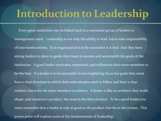 Introduction to Leadership          Every great institution can be linked back to a successful group of leaders or management team.  Leadership is not only the ability to lead, but to take responsibility of your teams actions.  If an organization is to be successful it is vital  that they have strong leaders in place to guide their team to success and accomplish the goals of the institution.  A good leader motivates, empowers, and influences their team members to be the best.  If a leader is to be successful in accomplishing his or her goals they must have a clear direction in which their subordinates need to follow and have a clear realistic vision for the team members to achieve.  A leader is like an architect they mold, shape, and construct a product, the team is the their product.  To be a good leader you must remember that a leader is only as good as the product that he or she creates.  This power point will explore some of the fundamentals of leadership.          