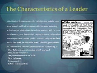 The Characteristics of a LeaderGood leaders share common traits and objectives, to help   their team succeed.  All leaders may not utilize the same leadership styles but their mission is similar to build a rapport with the team members and guide them to their targeted objective and to deliver to the organization the best product possible. “They do not look alike , talk alike, or even work alike.  However, good leaders do share several common characteristics:” (Goethsch p.2)      - Show balanced commitment to people and work      - Set a positive example      - Use good communication skills      - Have influence      - Are persuasive      - Exhibit coaching skills