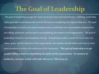 The Goal of LeadershipThe goal of leadership is to get the most out of your team and subordinates.  Utilizing  leadership styles and other motivating tools to direct the team in completing the targeted objective.  The goal of leadership is to know your team members and to mold them into an ensemble of players that are willing, dedicated, and focused to accomplishing the mission of the organization.  The goal of leadership is based on the foundation of trust.  If leadership is able to instill the team with core values, goals, and the direction of the organization, then leaders should believe and trust in their team members to achieve the endeavors of the institution.“The goal of leadership is to get people willing toward accomplishing the goals of the organization.  No amount of authority, coercion, or fear will make this occur” (Harvey p.13).