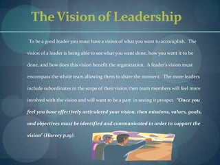 The Vision of LeadershipTo be a good leader you must have a vision of what you want to accomplish.  The vision of a leader is being able to see what you want done, how you want it to be done, and how does this vision benefit the organization.  A leader’s vision must encompass the whole team allowing them to share the moment.  The more leaders include subordinates in the scope of their vision then team members will feel more involved with the vision and will want to be a part  in seeing it prosper.  “Once you feel you have effectively articulated your vision, then missions, values, goals, and objectives must be identified and communicated in order to support the vision” (Harvey p.19).