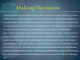 Making Decisions         Making decisions is a very vital component of being a leader.  Leaders make decisions constantly.  The decision making process can be used for delegating, for the use of power and authority, or reprimanding. A good leader always tries to make a decision which is best for the team. Most leaders make their decisions through knowledge and experience, but there are several options used in making decisions.  When making a decision leadership must look at the totality of the circumstances.   A leader must  review the past history, the negative-positive aspect, solutions, the end results, and how those end results will affect the team.  Decision making is not always easy, but a leader needs to make decisions fairly, punctually in a reasonably amount of time.  It is always good to concur with your subordinates or other leadership figures when making decisions this option allows a leader a different perspective  or  have another insight  of the decision making process, this will aid leadership  in making a well thought out decision.  “As a leader, you are going to have to determine when you will decide alone and when you will collaborate with others.  Making decisions collaboratively is often beneficial because it can include the people involved, and it allows for more than one perspective on the issue” (Harvey p. 102).