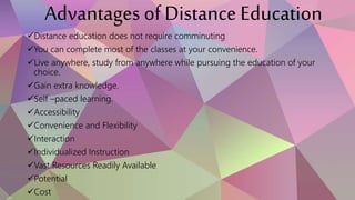 Advantages of Distance Education
Distance education does not require comminuting
You can complete most of the classes at your convenience.
Live anywhere, study from anywhere while pursuing the education of your
choice.
Gain extra knowledge.
Self –paced learning.
Accessibility
Convenience and Flexibility
Interaction
Individualized Instruction
Vast Resources Readily Available
Potential
Cost
 